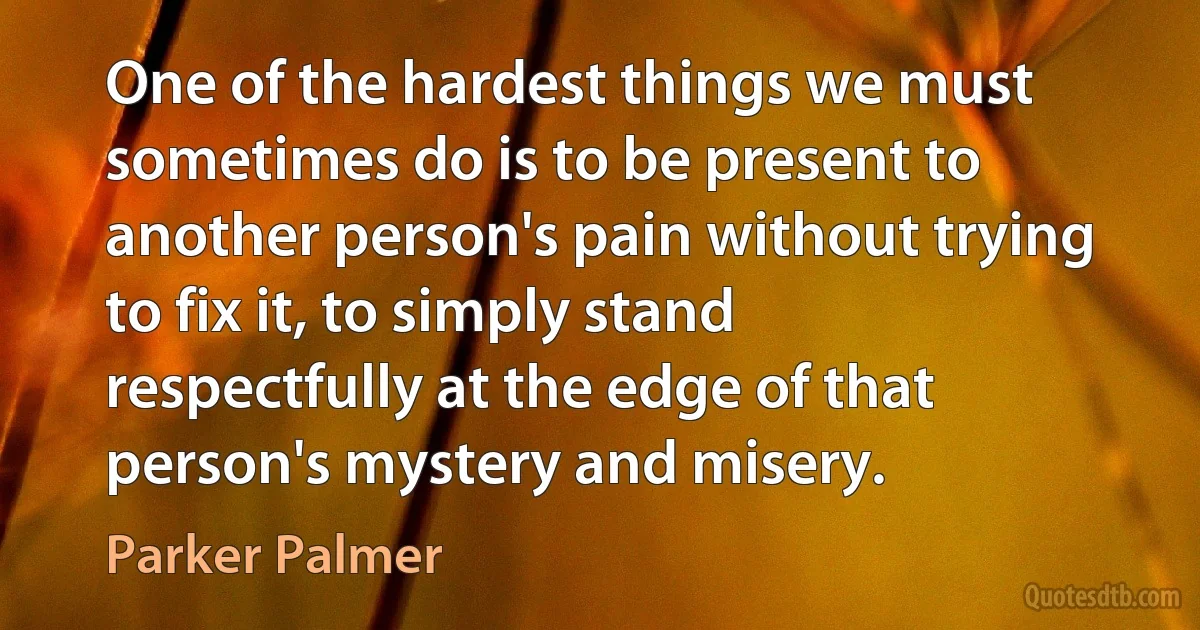 One of the hardest things we must sometimes do is to be present to another person's pain without trying to fix it, to simply stand respectfully at the edge of that person's mystery and misery. (Parker Palmer)