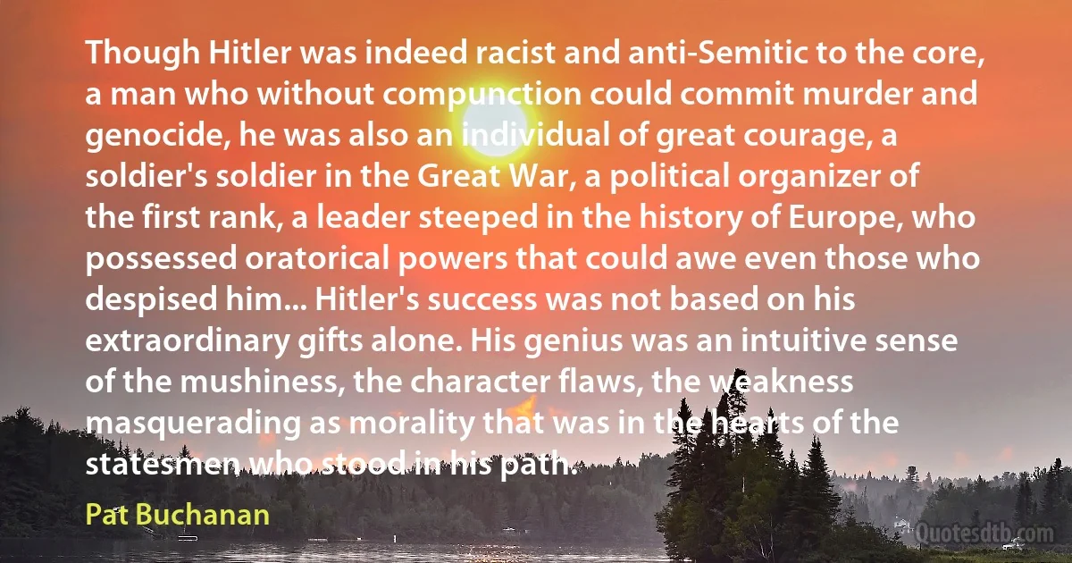 Though Hitler was indeed racist and anti-Semitic to the core, a man who without compunction could commit murder and genocide, he was also an individual of great courage, a soldier's soldier in the Great War, a political organizer of the first rank, a leader steeped in the history of Europe, who possessed oratorical powers that could awe even those who despised him... Hitler's success was not based on his extraordinary gifts alone. His genius was an intuitive sense of the mushiness, the character flaws, the weakness masquerading as morality that was in the hearts of the statesmen who stood in his path. (Pat Buchanan)