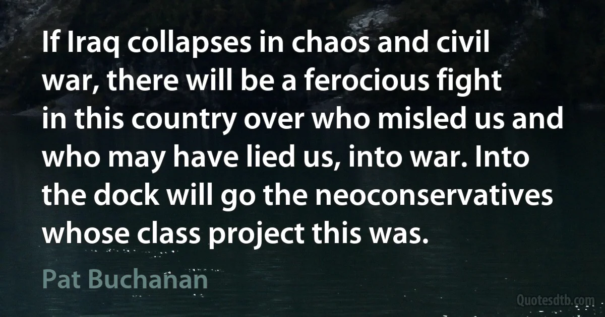 If Iraq collapses in chaos and civil war, there will be a ferocious fight in this country over who misled us and who may have lied us, into war. Into the dock will go the neoconservatives whose class project this was. (Pat Buchanan)