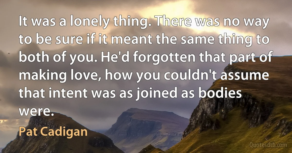 It was a lonely thing. There was no way to be sure if it meant the same thing to both of you. He'd forgotten that part of making love, how you couldn't assume that intent was as joined as bodies were. (Pat Cadigan)