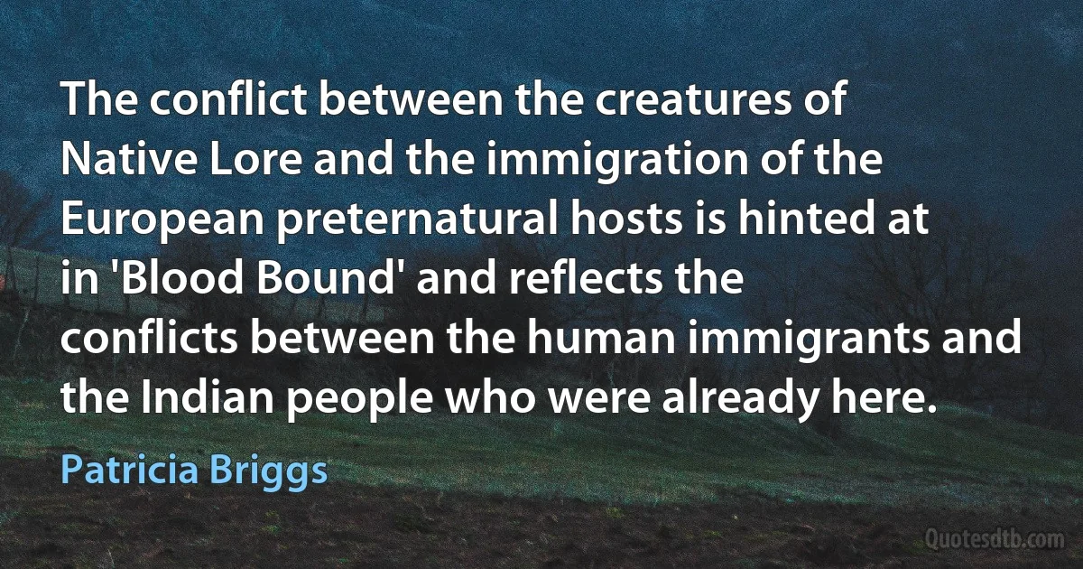 The conflict between the creatures of Native Lore and the immigration of the European preternatural hosts is hinted at in 'Blood Bound' and reflects the conflicts between the human immigrants and the Indian people who were already here. (Patricia Briggs)