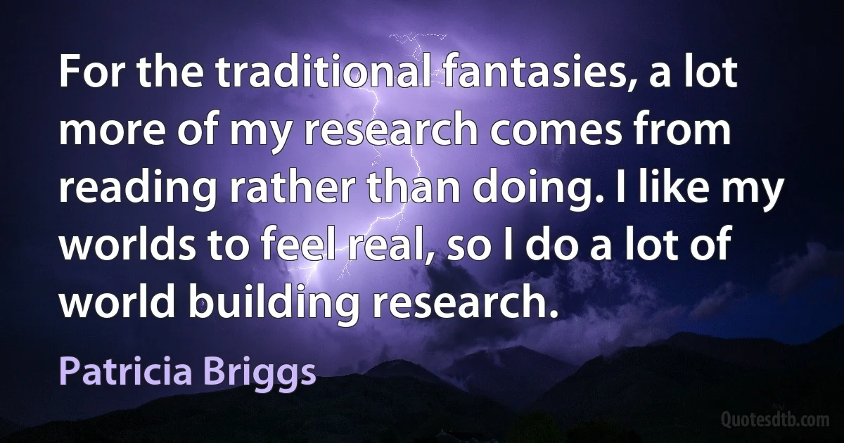 For the traditional fantasies, a lot more of my research comes from reading rather than doing. I like my worlds to feel real, so I do a lot of world building research. (Patricia Briggs)