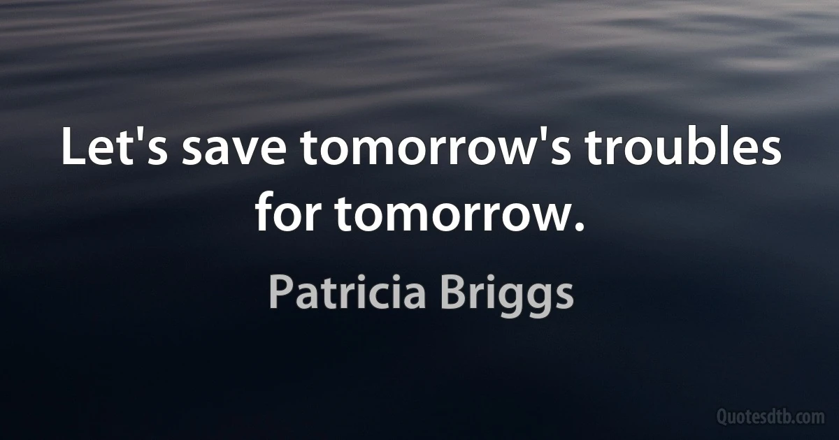 Let's save tomorrow's troubles for tomorrow. (Patricia Briggs)