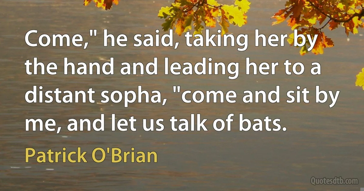 Come," he said, taking her by the hand and leading her to a distant sopha, "come and sit by me, and let us talk of bats. (Patrick O'Brian)