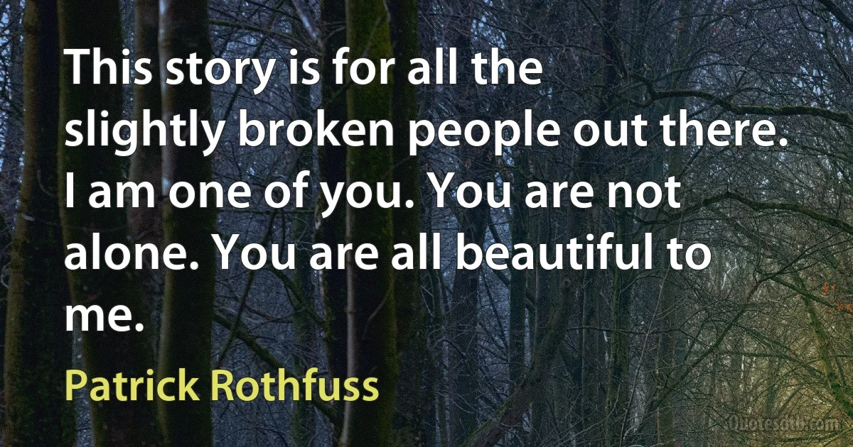 This story is for all the slightly broken people out there. I am one of you. You are not alone. You are all beautiful to me. (Patrick Rothfuss)