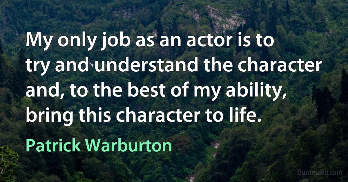 My only job as an actor is to try and understand the character and, to the best of my ability, bring this character to life. (Patrick Warburton)