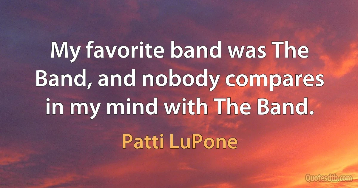 My favorite band was The Band, and nobody compares in my mind with The Band. (Patti LuPone)