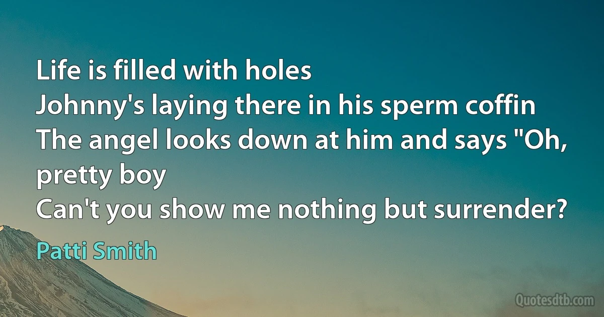 Life is filled with holes
Johnny's laying there in his sperm coffin
The angel looks down at him and says "Oh, pretty boy
Can't you show me nothing but surrender? (Patti Smith)