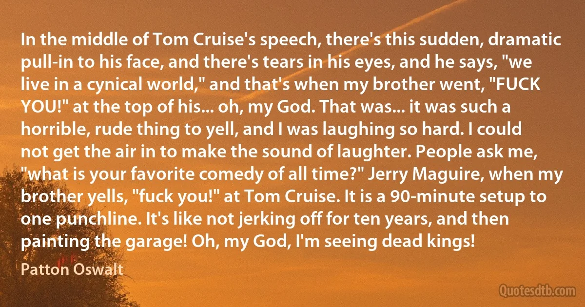 In the middle of Tom Cruise's speech, there's this sudden, dramatic pull-in to his face, and there's tears in his eyes, and he says, "we live in a cynical world," and that's when my brother went, "FUCK YOU!" at the top of his... oh, my God. That was... it was such a horrible, rude thing to yell, and I was laughing so hard. I could not get the air in to make the sound of laughter. People ask me, "what is your favorite comedy of all time?" Jerry Maguire, when my brother yells, "fuck you!" at Tom Cruise. It is a 90-minute setup to one punchline. It's like not jerking off for ten years, and then painting the garage! Oh, my God, I'm seeing dead kings! (Patton Oswalt)