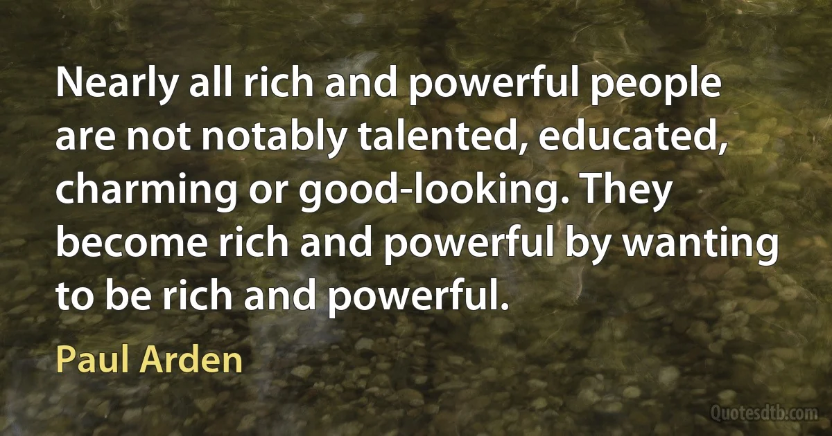 Nearly all rich and powerful people are not notably talented, educated, charming or good-looking. They become rich and powerful by wanting to be rich and powerful. (Paul Arden)