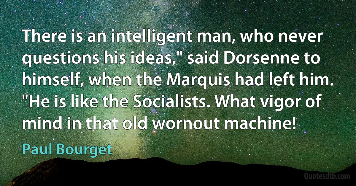 There is an intelligent man, who never questions his ideas," said Dorsenne to himself, when the Marquis had left him. "He is like the Socialists. What vigor of mind in that old wornout machine! (Paul Bourget)