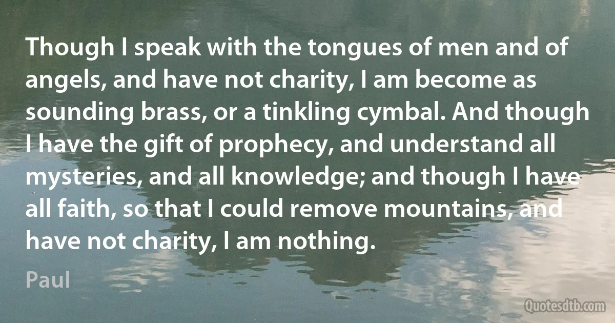 Though I speak with the tongues of men and of angels, and have not charity, I am become as sounding brass, or a tinkling cymbal. And though I have the gift of prophecy, and understand all mysteries, and all knowledge; and though I have all faith, so that I could remove mountains, and have not charity, I am nothing. (Paul)