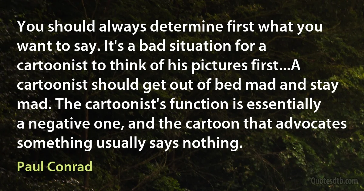 You should always determine first what you want to say. It's a bad situation for a cartoonist to think of his pictures first...A cartoonist should get out of bed mad and stay mad. The cartoonist's function is essentially a negative one, and the cartoon that advocates something usually says nothing. (Paul Conrad)