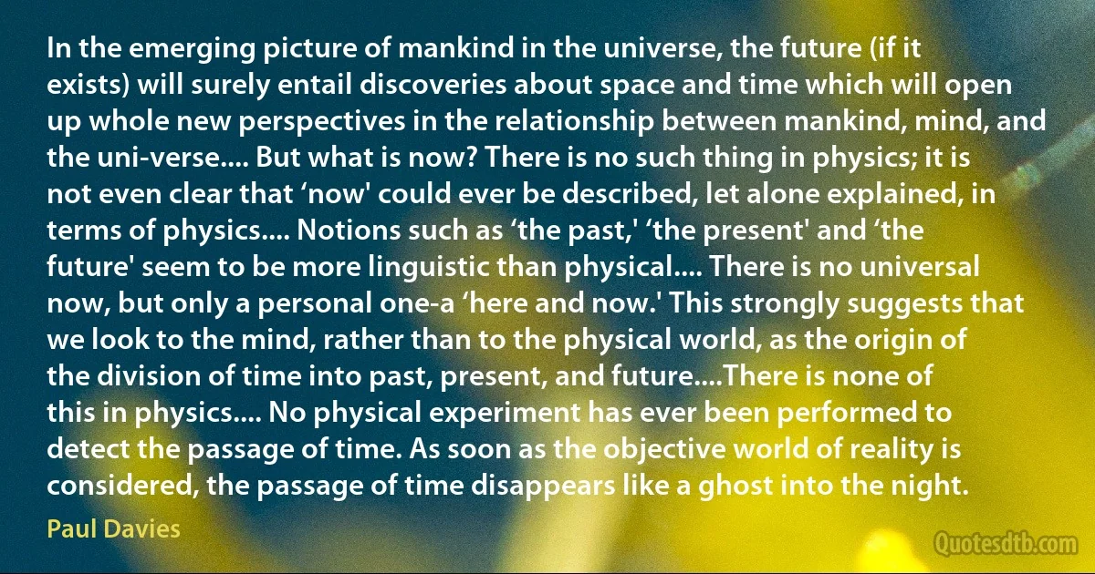 In the emerging picture of mankind in the universe, the future (if it exists) will surely entail discoveries about space and time which will open up whole new perspectives in the relationship between mankind, mind, and the uni-verse.... But what is now? There is no such thing in physics; it is not even clear that ‘now' could ever be described, let alone explained, in terms of physics.... Notions such as ‘the past,' ‘the present' and ‘the future' seem to be more linguistic than physical.... There is no universal now, but only a personal one-a ‘here and now.' This strongly suggests that we look to the mind, rather than to the physical world, as the origin of the division of time into past, present, and future....There is none of this in physics.... No physical experiment has ever been performed to detect the passage of time. As soon as the objective world of reality is considered, the passage of time disappears like a ghost into the night. (Paul Davies)