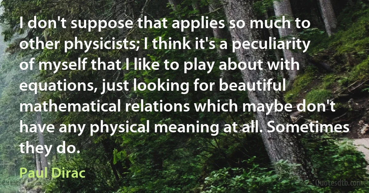 I don't suppose that applies so much to other physicists; I think it's a peculiarity of myself that I like to play about with equations, just looking for beautiful mathematical relations which maybe don't have any physical meaning at all. Sometimes they do. (Paul Dirac)