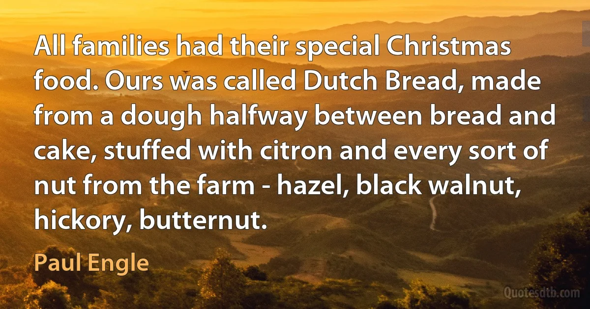 All families had their special Christmas food. Ours was called Dutch Bread, made from a dough halfway between bread and cake, stuffed with citron and every sort of nut from the farm - hazel, black walnut, hickory, butternut. (Paul Engle)