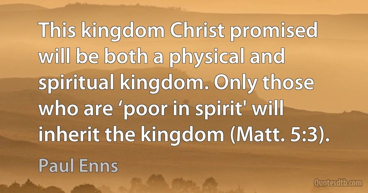 This kingdom Christ promised will be both a physical and spiritual kingdom. Only those who are ‘poor in spirit' will inherit the kingdom (Matt. 5:3). (Paul Enns)