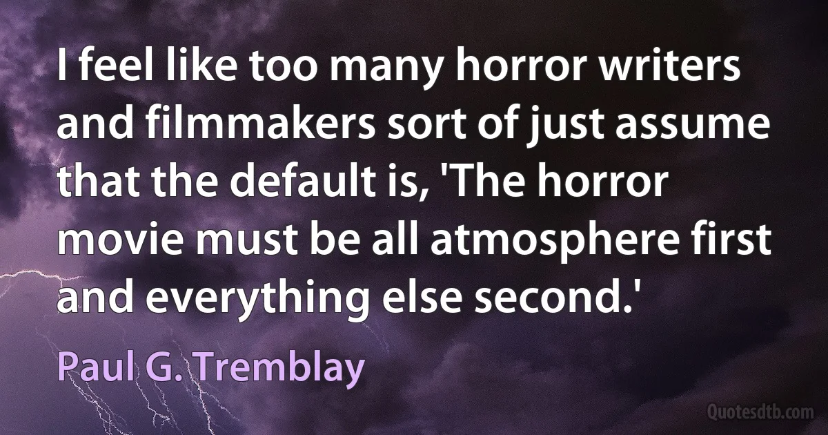 I feel like too many horror writers and filmmakers sort of just assume that the default is, 'The horror movie must be all atmosphere first and everything else second.' (Paul G. Tremblay)