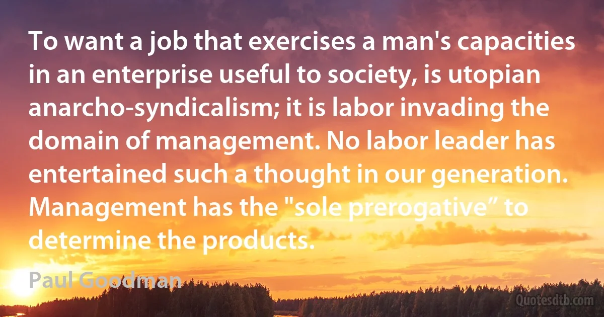 To want a job that exercises a man's capacities in an enterprise useful to society, is utopian anarcho-syndicalism; it is labor invading the domain of management. No labor leader has entertained such a thought in our generation. Management has the "sole prerogative” to determine the products. (Paul Goodman)