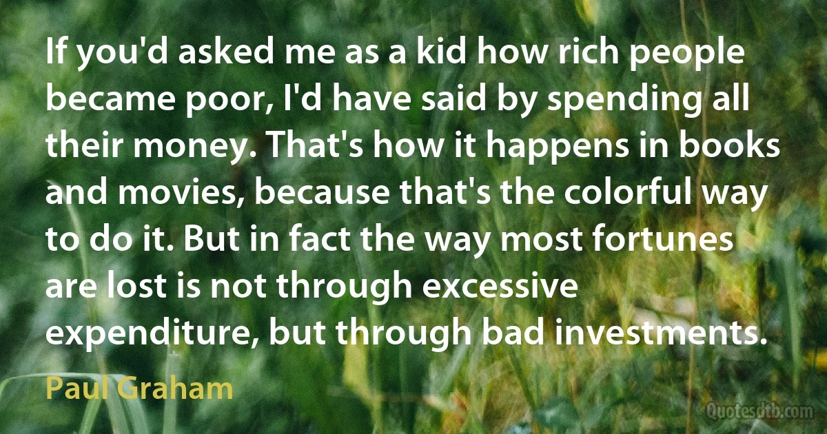 If you'd asked me as a kid how rich people became poor, I'd have said by spending all their money. That's how it happens in books and movies, because that's the colorful way to do it. But in fact the way most fortunes are lost is not through excessive expenditure, but through bad investments. (Paul Graham)