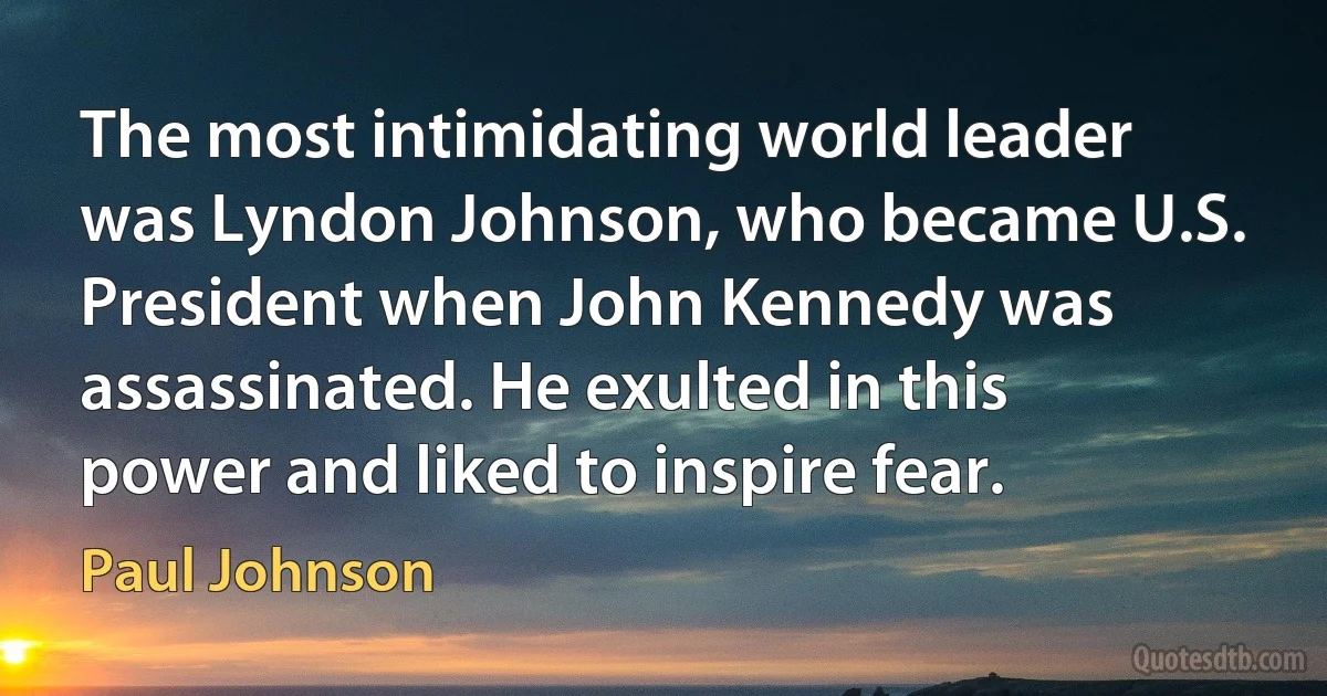 The most intimidating world leader was Lyndon Johnson, who became U.S. President when John Kennedy was assassinated. He exulted in this power and liked to inspire fear. (Paul Johnson)