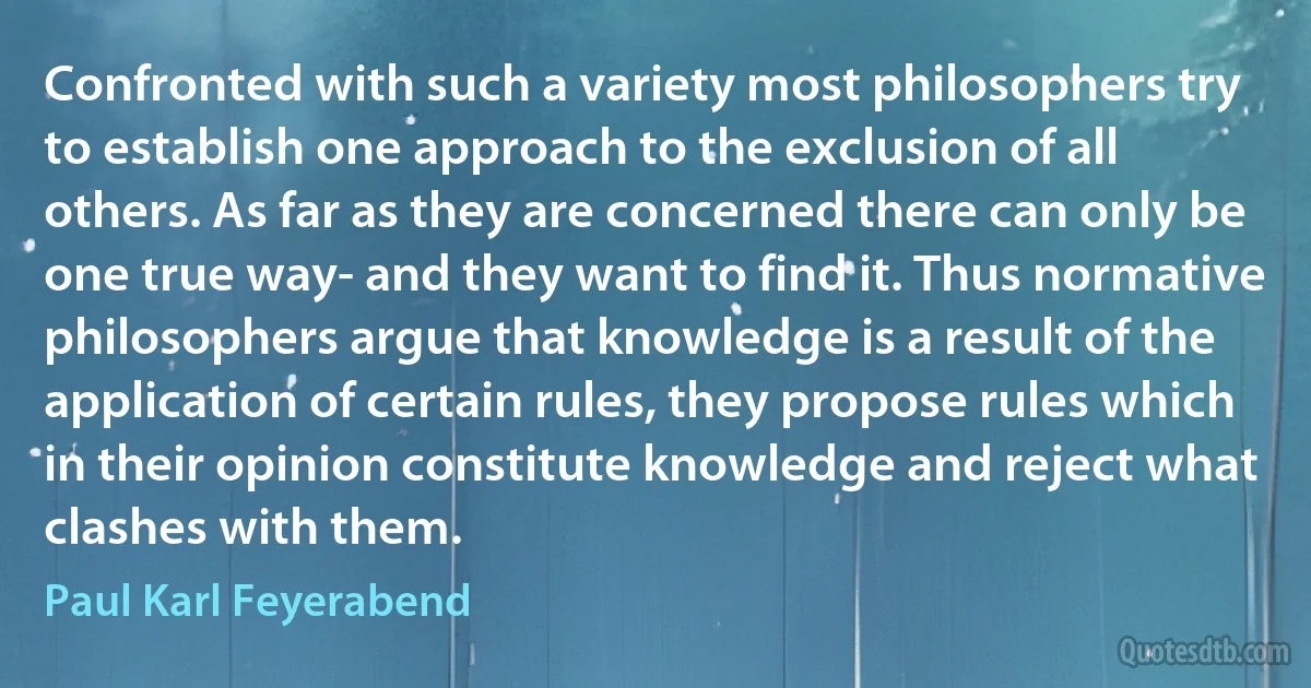 Confronted with such a variety most philosophers try to establish one approach to the exclusion of all others. As far as they are concerned there can only be one true way- and they want to find it. Thus normative philosophers argue that knowledge is a result of the application of certain rules, they propose rules which in their opinion constitute knowledge and reject what clashes with them. (Paul Karl Feyerabend)