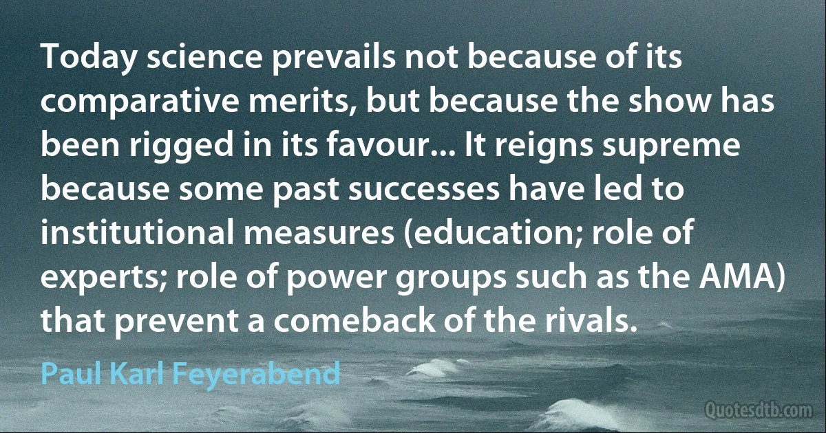 Today science prevails not because of its comparative merits, but because the show has been rigged in its favour... It reigns supreme because some past successes have led to institutional measures (education; role of experts; role of power groups such as the AMA) that prevent a comeback of the rivals. (Paul Karl Feyerabend)