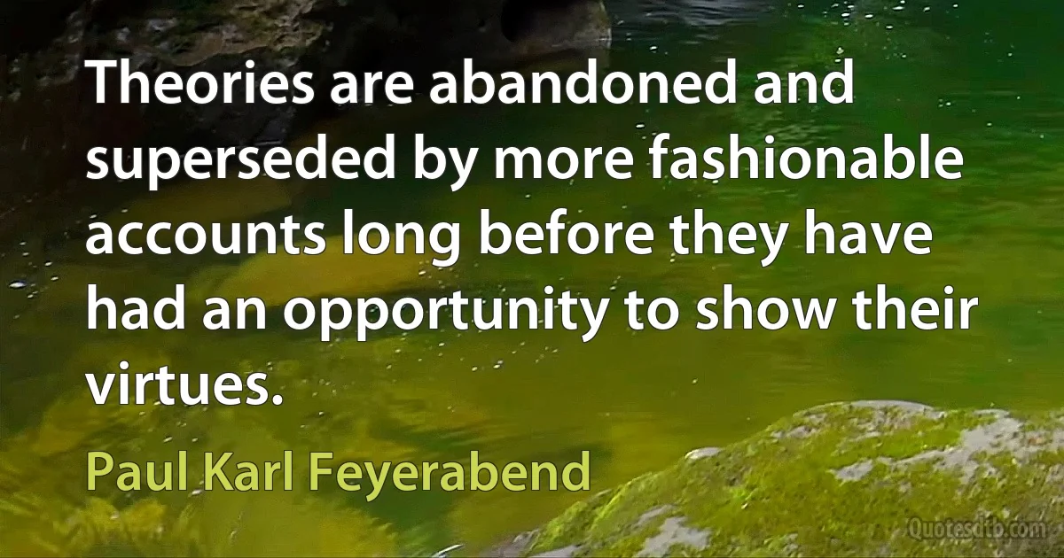 Theories are abandoned and superseded by more fashionable accounts long before they have had an opportunity to show their virtues. (Paul Karl Feyerabend)