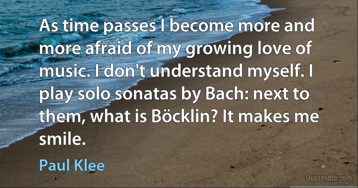 As time passes I become more and more afraid of my growing love of music. I don't understand myself. I play solo sonatas by Bach: next to them, what is Böcklin? It makes me smile. (Paul Klee)