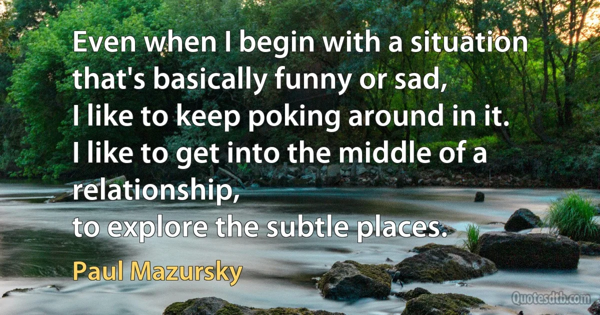 Even when I begin with a situation that's basically funny or sad,
I like to keep poking around in it.
I like to get into the middle of a relationship,
to explore the subtle places. (Paul Mazursky)