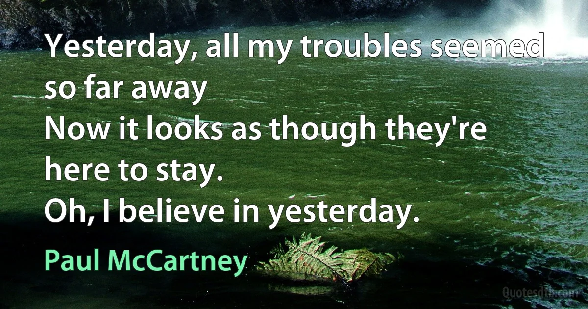 Yesterday, all my troubles seemed so far away
Now it looks as though they're here to stay.
Oh, I believe in yesterday. (Paul McCartney)