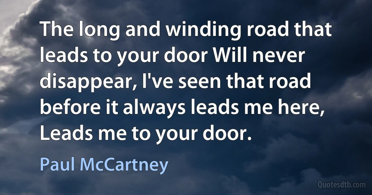 The long and winding road that leads to your door Will never disappear, I've seen that road before it always leads me here, Leads me to your door. (Paul McCartney)