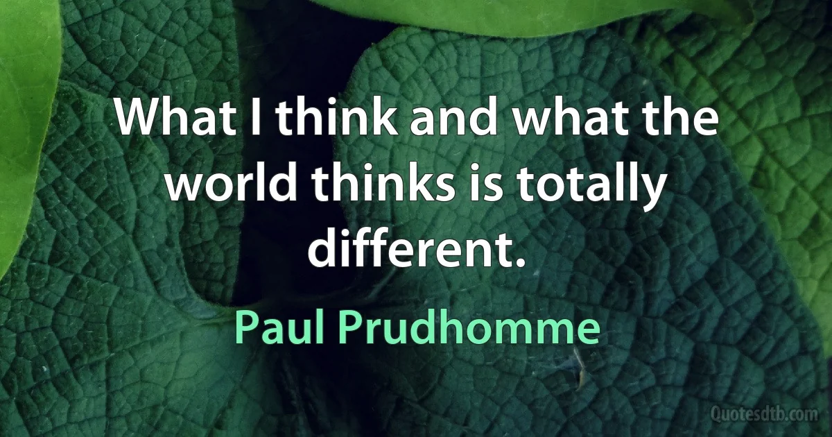 What I think and what the world thinks is totally different. (Paul Prudhomme)