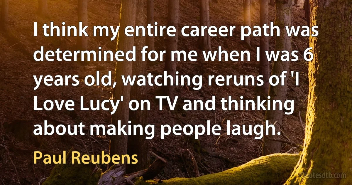 I think my entire career path was determined for me when I was 6 years old, watching reruns of 'I Love Lucy' on TV and thinking about making people laugh. (Paul Reubens)