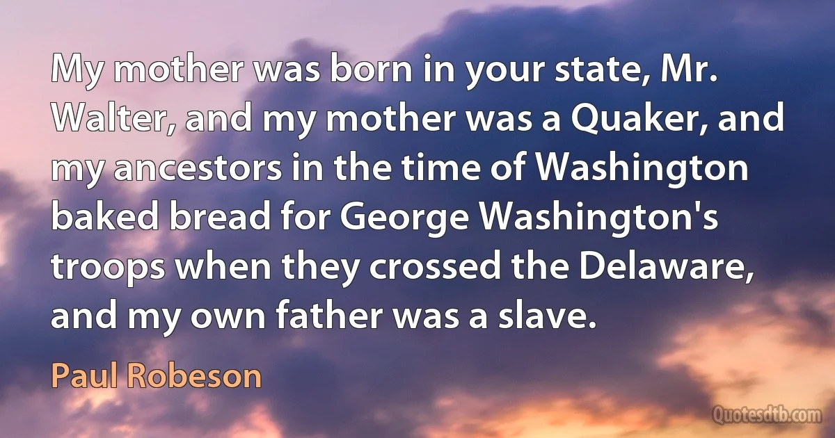 My mother was born in your state, Mr. Walter, and my mother was a Quaker, and my ancestors in the time of Washington baked bread for George Washington's troops when they crossed the Delaware, and my own father was a slave. (Paul Robeson)