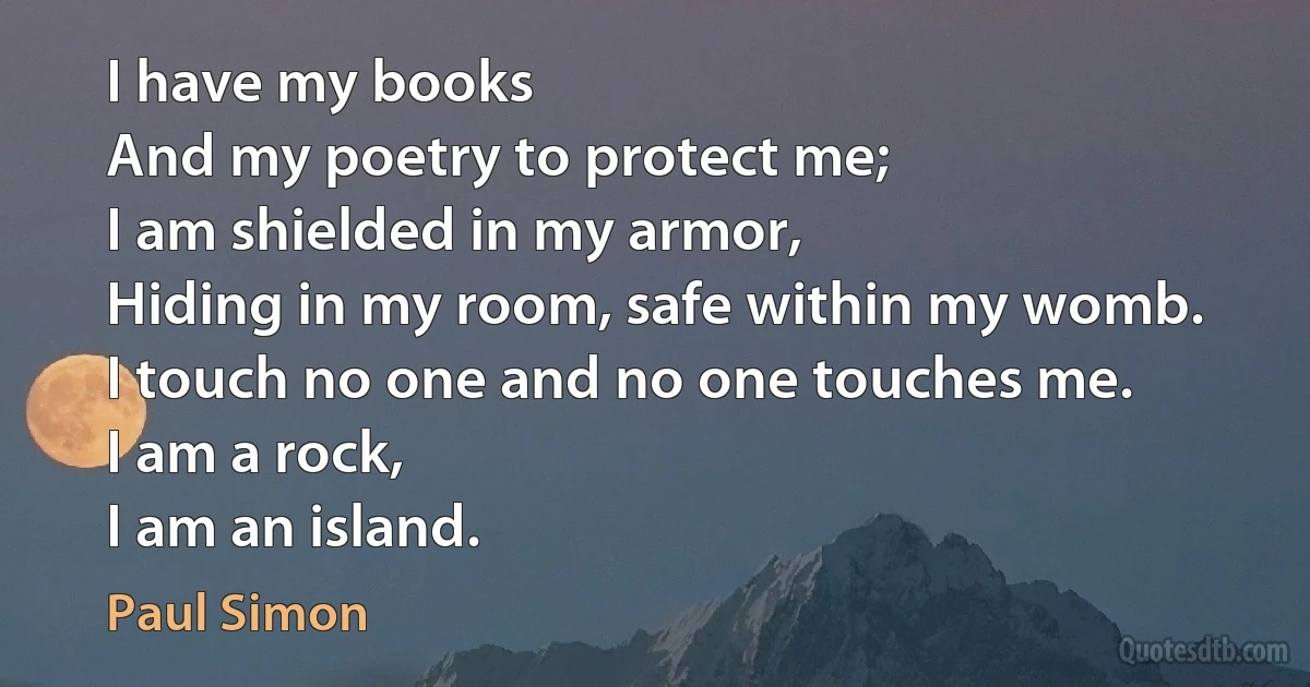 I have my books
And my poetry to protect me;
I am shielded in my armor,
Hiding in my room, safe within my womb.
I touch no one and no one touches me.
I am a rock,
I am an island. (Paul Simon)