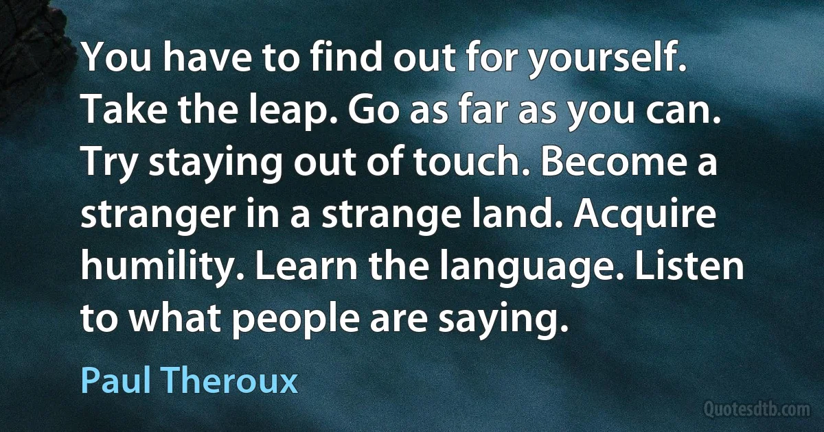 You have to find out for yourself. Take the leap. Go as far as you can. Try staying out of touch. Become a stranger in a strange land. Acquire humility. Learn the language. Listen to what people are saying. (Paul Theroux)