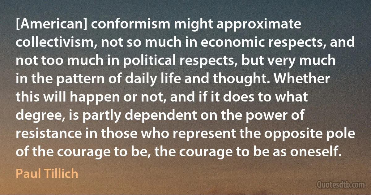 [American] conformism might approximate collectivism, not so much in economic respects, and not too much in political respects, but very much in the pattern of daily life and thought. Whether this will happen or not, and if it does to what degree, is partly dependent on the power of resistance in those who represent the opposite pole of the courage to be, the courage to be as oneself. (Paul Tillich)