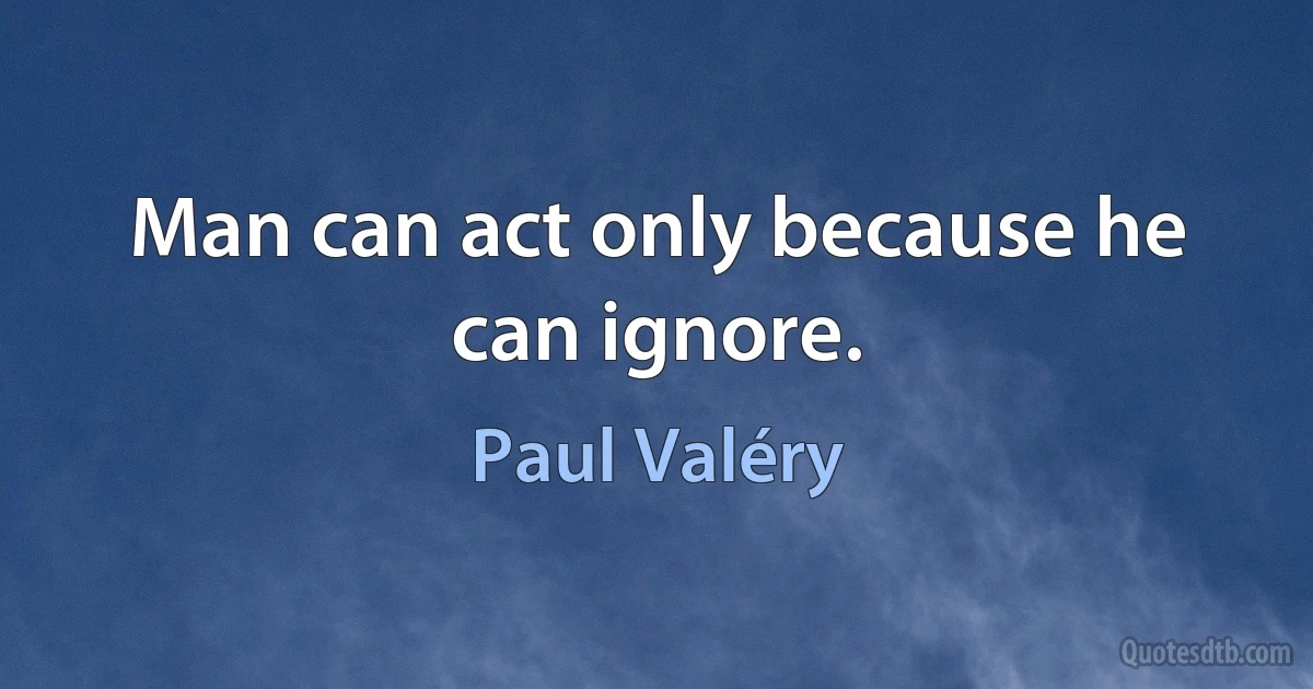 Man can act only because he can ignore. (Paul Valéry)