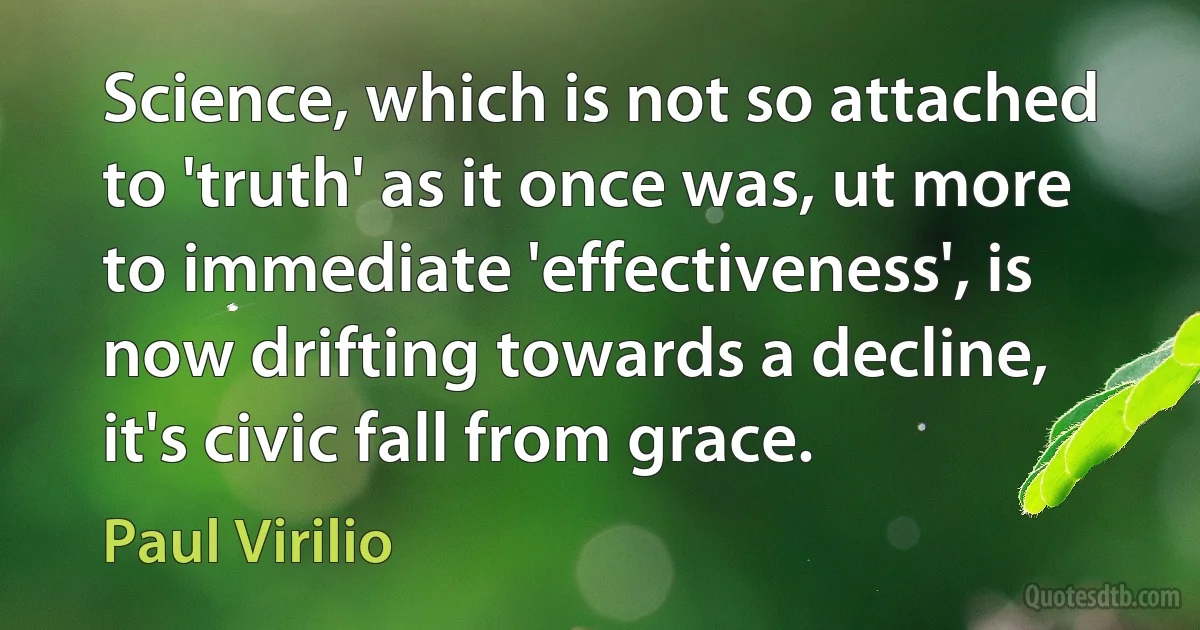 Science, which is not so attached to 'truth' as it once was, ut more to immediate 'effectiveness', is now drifting towards a decline, it's civic fall from grace. (Paul Virilio)