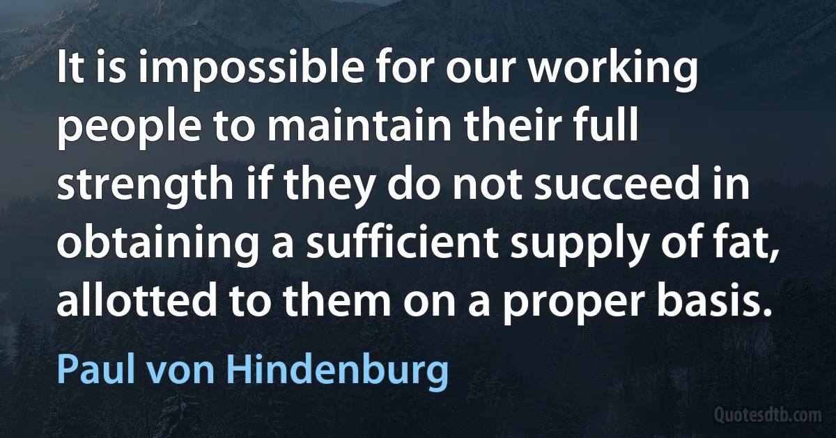 It is impossible for our working people to maintain their full strength if they do not succeed in obtaining a sufficient supply of fat, allotted to them on a proper basis. (Paul von Hindenburg)