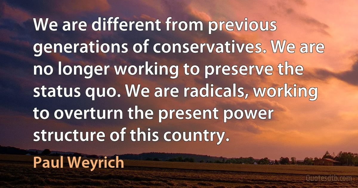 We are different from previous generations of conservatives. We are no longer working to preserve the status quo. We are radicals, working to overturn the present power structure of this country. (Paul Weyrich)