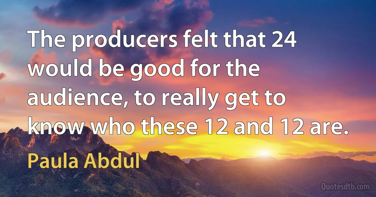 The producers felt that 24 would be good for the audience, to really get to know who these 12 and 12 are. (Paula Abdul)