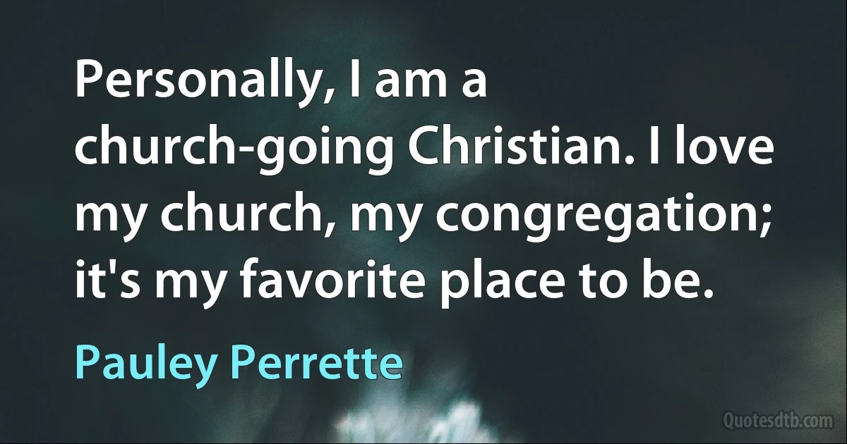 Personally, I am a church-going Christian. I love my church, my congregation; it's my favorite place to be. (Pauley Perrette)