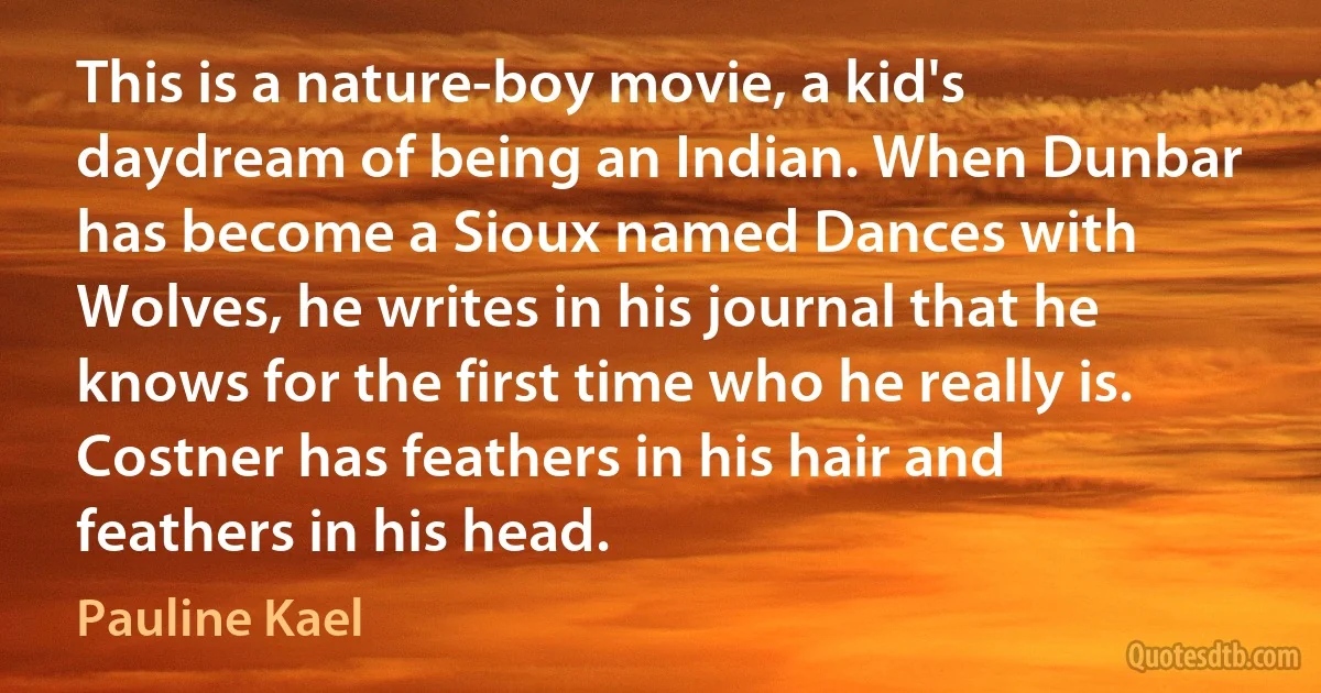 This is a nature-boy movie, a kid's daydream of being an Indian. When Dunbar has become a Sioux named Dances with Wolves, he writes in his journal that he knows for the first time who he really is. Costner has feathers in his hair and feathers in his head. (Pauline Kael)