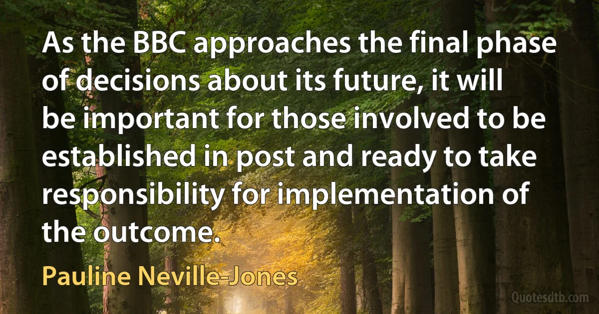 As the BBC approaches the final phase of decisions about its future, it will be important for those involved to be established in post and ready to take responsibility for implementation of the outcome. (Pauline Neville-Jones)