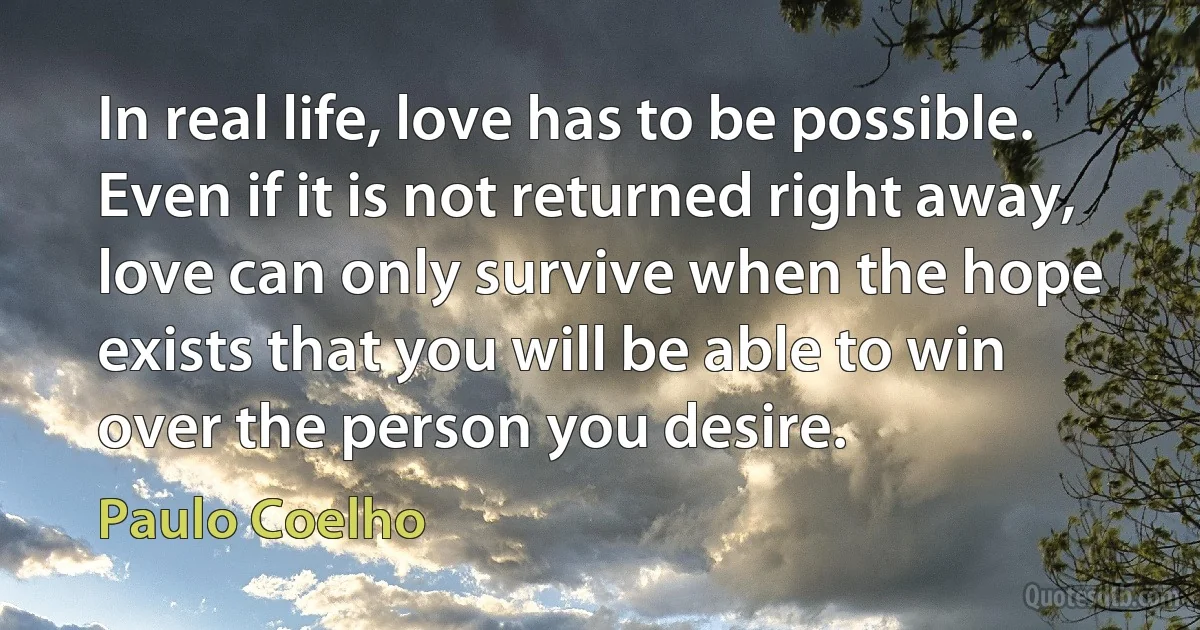 In real life, love has to be possible. Even if it is not returned right away, love can only survive when the hope exists that you will be able to win over the person you desire. (Paulo Coelho)