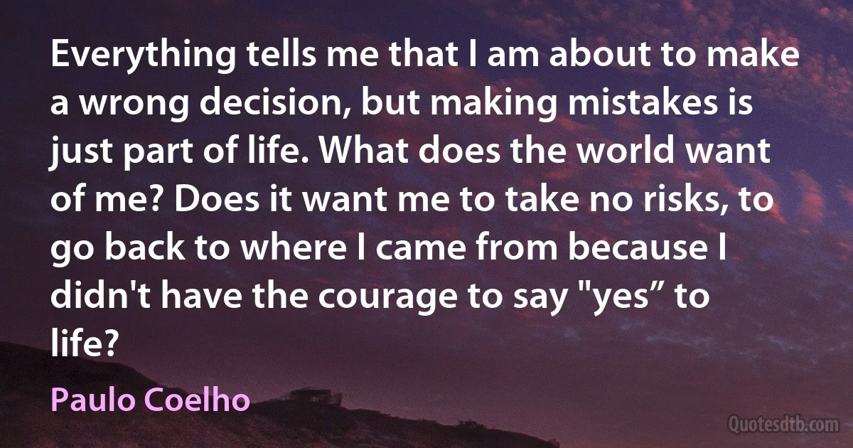 Everything tells me that I am about to make a wrong decision, but making mistakes is just part of life. What does the world want of me? Does it want me to take no risks, to go back to where I came from because I didn't have the courage to say "yes” to life? (Paulo Coelho)