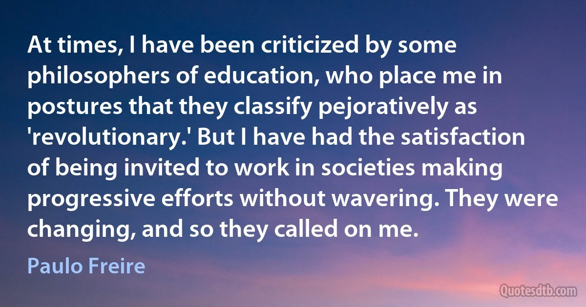 At times, I have been criticized by some philosophers of education, who place me in postures that they classify pejoratively as 'revolutionary.' But I have had the satisfaction of being invited to work in societies making progressive efforts without wavering. They were changing, and so they called on me. (Paulo Freire)