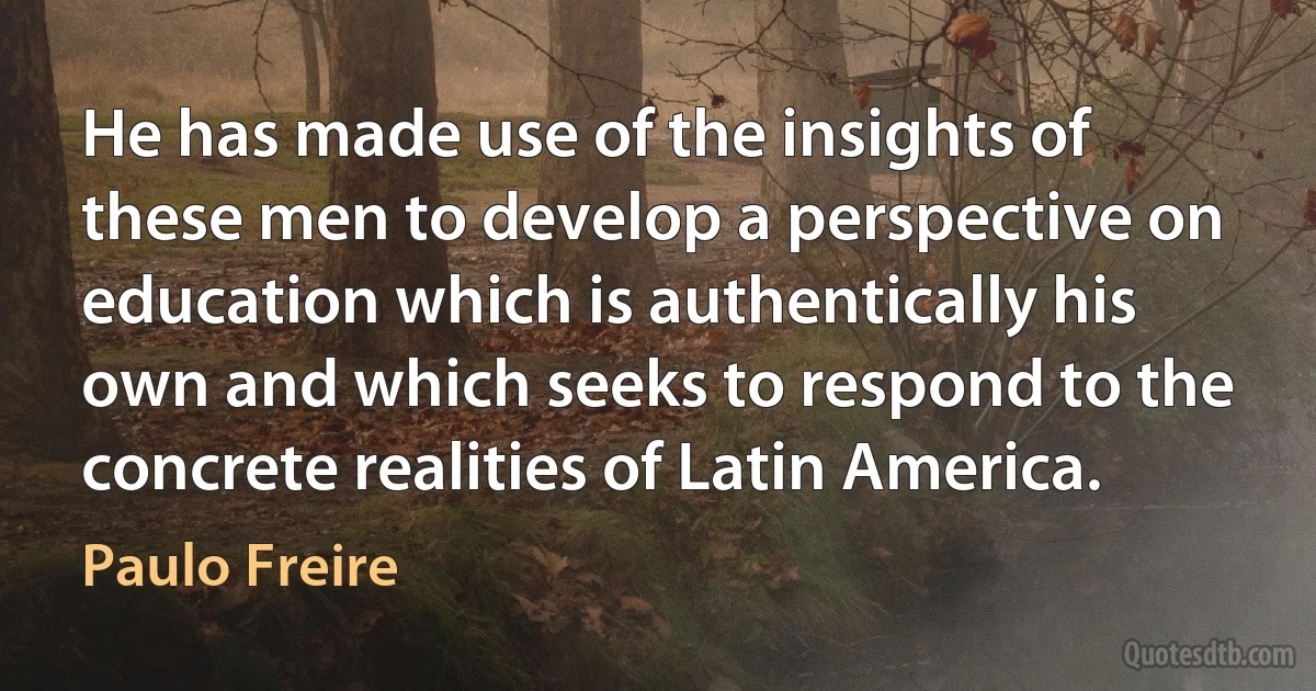 He has made use of the insights of these men to develop a perspective on education which is authentically his own and which seeks to respond to the concrete realities of Latin America. (Paulo Freire)